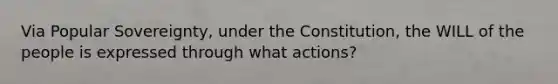 Via Popular Sovereignty, under the Constitution, the WILL of the people is expressed through what actions?