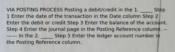 VIA POSTING PROCESS Posting a debit/credit in the 1. _____ Step 1 Enter the date of the transaction in the Date column Step 2 Enter the debit or credit Step 3 Enter the balance of the account. Step 4 Enter the journal page in the Posting Reference column. -------- In the 2. _____ Step 5 Enter the ledger account number in the Posting Reference column.