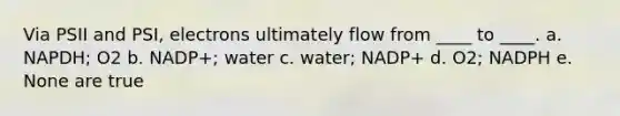 Via PSII and PSI, electrons ultimately flow from ____ to ____. a. NAPDH; O2 b. NADP+; water c. water; NADP+ d. O2; NADPH e. None are true