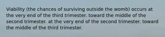 Viability (the chances of surviving outside the womb) occurs at the very end of the third trimester. toward the middle of the second trimester. at the very end of the second trimester. toward the middle of the third trimester.