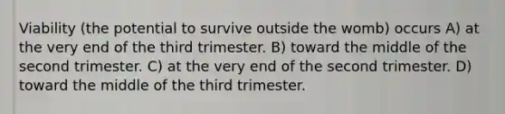 Viability (the potential to survive outside the womb) occurs A) at the very end of the third trimester. B) toward the middle of the second trimester. C) at the very end of the second trimester. D) toward the middle of the third trimester.