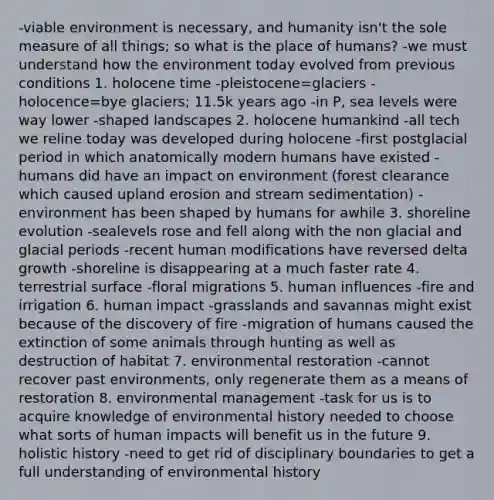 -viable environment is necessary, and humanity isn't the sole measure of all things; so what is the place of humans? -we must understand how the environment today evolved from previous conditions 1. holocene time -pleistocene=glaciers -holocence=bye glaciers; 11.5k years ago -in P, sea levels were way lower -shaped landscapes 2. holocene humankind -all tech we reline today was developed during holocene -first postglacial period in which anatomically modern humans have existed -humans did have an impact on environment (forest clearance which caused upland erosion and stream sedimentation) -environment has been shaped by humans for awhile 3. shoreline evolution -sealevels rose and fell along with the non glacial and glacial periods -recent human modifications have reversed delta growth -shoreline is disappearing at a much faster rate 4. terrestrial surface -floral migrations 5. human influences -fire and irrigation 6. human impact -grasslands and savannas might exist because of the discovery of fire -migration of humans caused the extinction of some animals through hunting as well as destruction of habitat 7. environmental restoration -cannot recover past environments, only regenerate them as a means of restoration 8. environmental management -task for us is to acquire knowledge of environmental history needed to choose what sorts of human impacts will benefit us in the future 9. holistic history -need to get rid of disciplinary boundaries to get a full understanding of environmental history