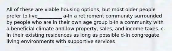 All of these are viable housing options, but most older people prefer to live__________ a-In a retirement community surrounded by people who are in their own age group b-In a community with a beneficial climate and low property, sales, and income taxes. c-In their existing residences as long as possible d-In congregate living environments with supportive services