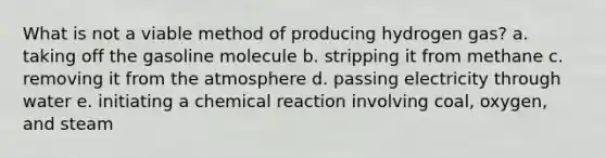 What is not a viable method of producing hydrogen gas? a. taking off the gasoline molecule b. stripping it from methane c. removing it from the atmosphere d. passing electricity through water e. initiating a chemical reaction involving coal, oxygen, and steam