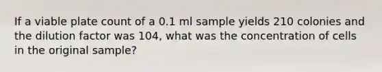 If a viable plate count of a 0.1 ml sample yields 210 colonies and the dilution factor was 104, what was the concentration of cells in the original sample?