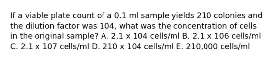 If a viable plate count of a 0.1 ml sample yields 210 colonies and the dilution factor was 104, what was the concentration of cells in the original sample? A. 2.1 x 104 cells/ml B. 2.1 x 106 cells/ml C. 2.1 x 107 cells/ml D. 210 x 104 cells/ml E. 210,000 cells/ml