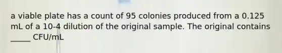 a viable plate has a count of 95 colonies produced from a 0.125 mL of a 10-4 dilution of the original sample. The original contains _____ CFU/mL