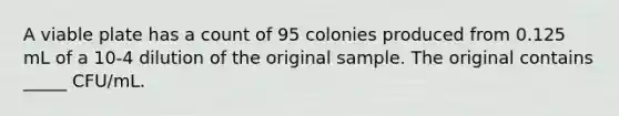 A viable plate has a count of 95 colonies produced from 0.125 mL of a 10-4 dilution of the original sample. The original contains _____ CFU/mL.