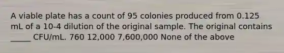 A viable plate has a count of 95 colonies produced from 0.125 mL of a 10-4 dilution of the original sample. The original contains _____ CFU/mL. 760 12,000 7,600,000 None of the above