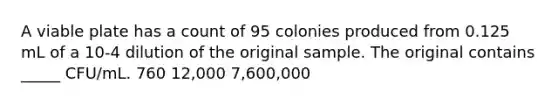 A viable plate has a count of 95 colonies produced from 0.125 mL of a 10-4 dilution of the original sample. The original contains _____ CFU/mL. 760 12,000 7,600,000