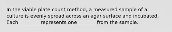 In the viable plate count method, a measured sample of a culture is evenly spread across an agar surface and incubated. Each ________ represents one _______ from the sample.