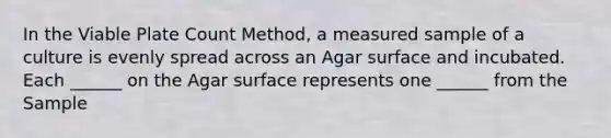 In the Viable Plate Count Method, a measured sample of a culture is evenly spread across an Agar surface and incubated. Each ______ on the Agar surface represents one ______ from the Sample