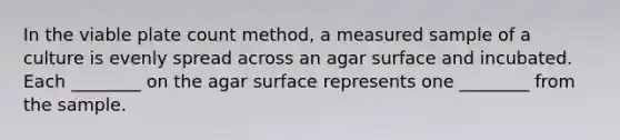 In the viable plate count method, a measured sample of a culture is evenly spread across an agar surface and incubated. Each ________ on the agar surface represents one ________ from the sample.