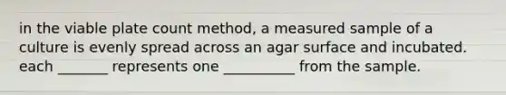 in the viable plate count method, a measured sample of a culture is evenly spread across an agar surface and incubated. each _______ represents one __________ from the sample.