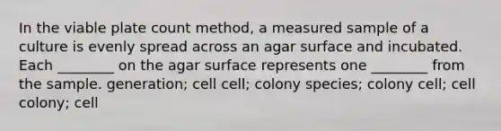 In the viable plate count method, a measured sample of a culture is evenly spread across an agar surface and incubated. Each ________ on the agar surface represents one ________ from the sample. generation; cell cell; colony species; colony cell; cell colony; cell