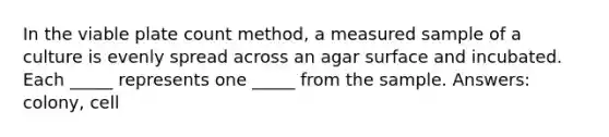 In the viable plate count method, a measured sample of a culture is evenly spread across an agar surface and incubated. Each _____ represents one _____ from the sample. Answers: colony, cell