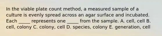 In the viable plate count method, a measured sample of a culture is evenly spread across an agar surface and incubated. Each _____ represents one _____ from the sample. A. cell, cell B. cell, colony C. colony, cell D. species, colony E. generation, cell