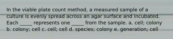 In the viable plate count method, a measured sample of a culture is evenly spread across an agar surface and incubated. Each _____ represents one _____ from the sample. a. cell; colony b. colony; cell c. cell; cell d. species; colony e. generation; cell