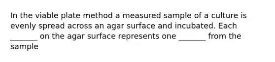 In the viable plate method a measured sample of a culture is evenly spread across an agar surface and incubated. Each _______ on the agar surface represents one _______ from the sample