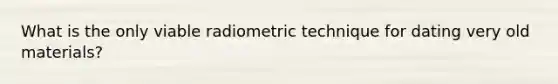 What is the only viable radiometric technique for dating very old materials?