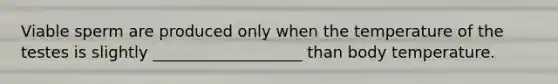 Viable sperm are produced only when the temperature of the testes is slightly ___________________ than body temperature.