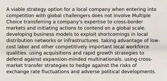 A viable strategy option for a local company when entering into competition with global challengers does not involve Multiple Choice transferring a company's expertise to cross-border markets and initiating actions to contend on a global scale. developing business models to exploit shortcomings in local distribution networks or infrastructures. taking advantage of low-cost labor and other competitively important local workforce qualities. using acquisitions and rapid growth strategies to defend against expansion-minded multinationals. using cross-market transfer strategies to hedge against the risks of exchange rate fluctuations and adverse political developments.