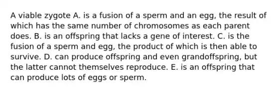 A viable zygote A. is a fusion of a sperm and an egg, the result of which has the same number of chromosomes as each parent does. B. is an offspring that lacks a gene of interest. C. is the fusion of a sperm and egg, the product of which is then able to survive. D. can produce offspring and even grandoffspring, but the latter cannot themselves reproduce. E. is an offspring that can produce lots of eggs or sperm.