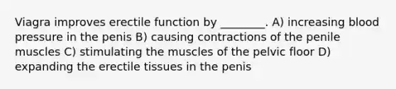 Viagra improves erectile function by ________. A) increasing blood pressure in the penis B) causing contractions of the penile muscles C) stimulating the muscles of the pelvic floor D) expanding the erectile tissues in the penis