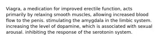 Viagra, a medication for improved erectile function, acts primarily by relaxing smooth muscles, allowing increased blood flow to the penis. stimulating the amygdala in the limbic system. increasing the level of dopamine, which is associated with sexual arousal. inhibiting the response of the serotonin system.