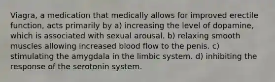 Viagra, a medication that medically allows for improved erectile function, acts primarily by a) increasing the level of dopamine, which is associated with sexual arousal. b) relaxing smooth muscles allowing increased blood flow to the penis. c) stimulating the amygdala in the limbic system. d) inhibiting the response of the serotonin system.