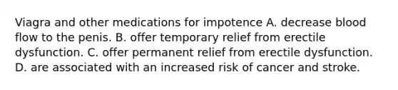 Viagra and other medications for impotence A. decrease blood flow to the penis. B. offer temporary relief from erectile dysfunction. C. offer permanent relief from erectile dysfunction. D. are associated with an increased risk of cancer and stroke.
