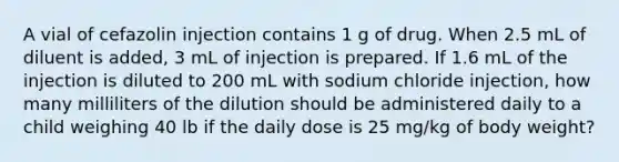 A vial of cefazolin injection contains 1 g of drug. When 2.5 mL of diluent is added, 3 mL of injection is prepared. If 1.6 mL of the injection is diluted to 200 mL with sodium chloride injection, how many milliliters of the dilution should be administered daily to a child weighing 40 lb if the daily dose is 25 mg/kg of body weight?