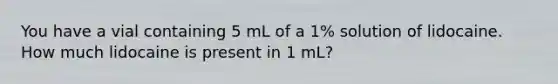 You have a vial containing 5 mL of a 1% solution of lidocaine. How much lidocaine is present in 1 mL?