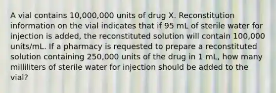 A vial contains 10,000,000 units of drug X. Reconstitution information on the vial indicates that if 95 mL of sterile water for injection is added, the reconstituted solution will contain 100,000 units/mL. If a pharmacy is requested to prepare a reconstituted solution containing 250,000 units of the drug in 1 mL, how many milliliters of sterile water for injection should be added to the vial?