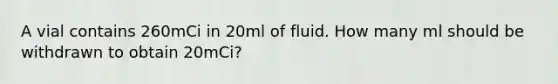 A vial contains 260mCi in 20ml of fluid. How many ml should be withdrawn to obtain 20mCi?