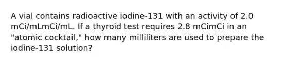 A vial contains radioactive iodine-131 with an activity of 2.0 mCi/mLmCi/mL. If a thyroid test requires 2.8 mCimCi in an "atomic cocktail," how many milliliters are used to prepare the iodine-131 solution?