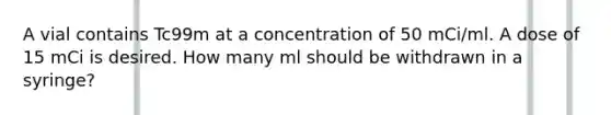 A vial contains Tc99m at a concentration of 50 mCi/ml. A dose of 15 mCi is desired. How many ml should be withdrawn in a syringe?