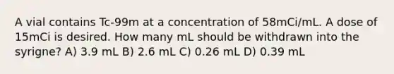 A vial contains Tc-99m at a concentration of 58mCi/mL. A dose of 15mCi is desired. How many mL should be withdrawn into the syrigne? A) 3.9 mL B) 2.6 mL C) 0.26 mL D) 0.39 mL