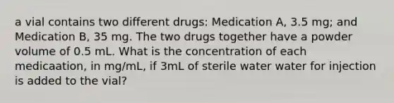 a vial contains two different drugs: Medication A, 3.5 mg; and Medication B, 35 mg. The two drugs together have a powder volume of 0.5 mL. What is the concentration of each medicaation, in mg/mL, if 3mL of sterile water water for injection is added to the vial?