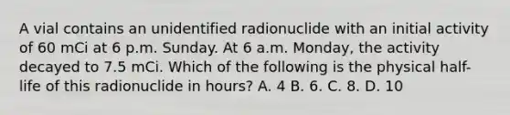 A vial contains an unidentified radionuclide with an initial activity of 60 mCi at 6 p.m. Sunday. At 6 a.m. Monday, the activity decayed to 7.5 mCi. Which of the following is the physical half-life of this radionuclide in hours? A. 4 B. 6. C. 8. D. 10