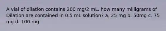 A vial of dilation contains 200 mg/2 mL. how many milligrams of Dilation are contained in 0.5 mL solution? a. 25 mg b. 50mg c. 75 mg d. 100 mg