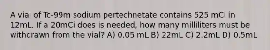 A vial of Tc-99m sodium pertechnetate contains 525 mCi in 12mL. If a 20mCi does is needed, how many milliliters must be withdrawn from the vial? A) 0.05 mL B) 22mL C) 2.2mL D) 0.5mL