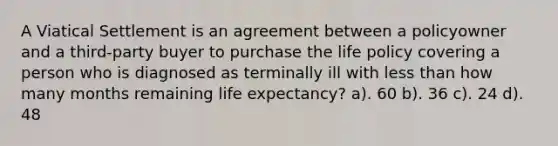 A Viatical Settlement is an agreement between a policyowner and a third-party buyer to purchase the life policy covering a person who is diagnosed as terminally ill with less than how many months remaining life expectancy? a). 60 b). 36 c). 24 d). 48