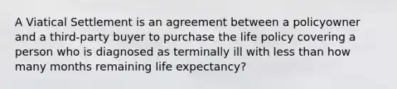 A Viatical Settlement is an agreement between a policyowner and a third-party buyer to purchase the life policy covering a person who is diagnosed as terminally ill with less than how many months remaining life expectancy?