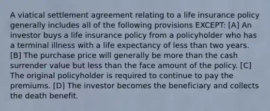 A viatical settlement agreement relating to a life insurance policy generally includes all of the following provisions EXCEPT: [A] An investor buys a life insurance policy from a policyholder who has a terminal illness with a life expectancy of less than two years. [B] The purchase price will generally be more than the cash surrender value but less than the face amount of the policy. [C] The original policyholder is required to continue to pay the premiums. [D] The investor becomes the beneficiary and collects the death benefit.