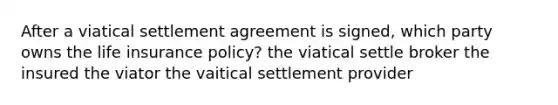 After a viatical settlement agreement is signed, which party owns the life insurance policy? the viatical settle broker the insured the viator the vaitical settlement provider