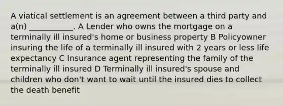 A viatical settlement is an agreement between a third party and a(n) ___________. A Lender who owns the mortgage on a terminally ill insured's home or business property B Policyowner insuring the life of a terminally ill insured with 2 years or less life expectancy C Insurance agent representing the family of the terminally ill insured D Terminally ill insured's spouse and children who don't want to wait until the insured dies to collect the death benefit