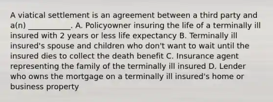 A viatical settlement is an agreement between a third party and a(n) ___________. A. Policyowner insuring the life of a terminally ill insured with 2 years or less life expectancy B. Terminally ill insured's spouse and children who don't want to wait until the insured dies to collect the death benefit C. Insurance agent representing the family of the terminally ill insured D. Lender who owns the mortgage on a terminally ill insured's home or business property