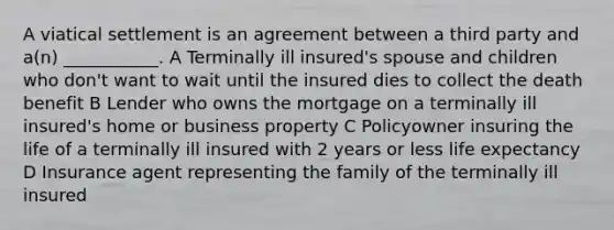 A viatical settlement is an agreement between a third party and a(n) ___________. A Terminally ill insured's spouse and children who don't want to wait until the insured dies to collect the death benefit B Lender who owns the mortgage on a terminally ill insured's home or business property C Policyowner insuring the life of a terminally ill insured with 2 years or less life expectancy D Insurance agent representing the family of the terminally ill insured