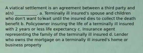 A viatical settlement is an agreement between a third party and a(n) ___________. a. Terminally ill insured's spouse and children who don't want to wait until the insured dies to collect the death benefit b. Policyowner insuring the life of a terminally ill insured with 2 years or less life expectancy c. Insurance agent representing the family of the terminally ill insured d. Lender who owns the mortgage on a terminally ill insured's home or business property